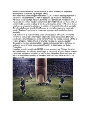 dinámicos multimedia que se visualizan en el móvil. Para ello se emplea la
tecnología de Marcas de Agua Digital (MAD).
Para interactuar con la imagen mediante CLIC2C, se ha de descargar primero la
aplicación. Posteriormente, se han de descubrir las imágenes interactivas
indicadas con el logotipo indicado. El último paso consiste en interactuar con la
imagen de dos formas posibles y diferentes: con modo video o con modo foto. El
primer medio consiste en situar el móvil a una distancia entre 10-15 cm de forma
paralela a la imagen y la aplicación te ofrecerá el contenido interactivo asociado.
Con el modo foto, se situará el teléfono de la misma forma pero se pulsará la
opción “Capturar”, por lo que la imagen se procesará y ofrecerá el contenido
asociado.
Audi ha lanzado el nuevo modelo A1 en Grecia gracias a CLIC2C, ofreciendo
contenidos exclusivos e información adicional a todos los usuarios. El anuncio
puede verse en publicaciones como “Athens Voice” (La voz de Atenas), LIFO o la
versión griega de People. Desde el anuncio impreso, los usuarios pueden
descargarse música, salvapantallas y videos exclusivos así como participar en
sorteos o ver en primicia el anuncio del Audi A1 protagonizado por Justin
Timberlake.
Heineken también ha utilizado CLIC2C en sus promociones. El diario deportivo
Marca incluye en sus páginas anuncios de la marca que, a través de una imagen
interactiva, sortea dos entradas para el Santiago Bernabeu. Para participar, sólo
hay que buscar la promoción de Heineken en el periódico e interactuar con el
teléfono móvil.
 