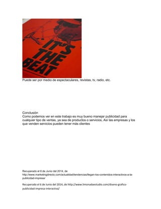 Puede ser por medio de espectaculares, revistas, tv, radio, etc.
Conclusión
Como podemos ver en este trabajo es muy bueno manejar publicidad para
cualquier tipo de ventas, ya sea de productos o servicios, Así las empresas y los
que venden servicios pueden tener más clientes
Recuperado el 6 de Junio del 2014, de
http://www.marketingdirecto.com/actualidad/tendencias/llegan-los-contenidos-interactivos-a-la-
publicidad-impresa/
Recuperado el 6 de Junio del 2014, de http://www.limonadaestudio.com/diseno-grafico-
publicidad-impresa-interactiva/
 