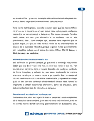 10



se accede al Site , y con una estrategia adecuadamente realizada puede ser
el inicio de una larga relación entre la marca y el consumidor.


Pero no me malinterpreten, con esto no quiero decir que los medios Offline
no sirven, por el contrario son un gran apoyo, hasta indispensable en algunos
casos diría yo, para conseguir el éxito de un Site en una campaña. Pero los
medio online son una gran alternativa si no contamos con un alto
presupuesto; pero... como siempre digo, debemos tener objetivos que se
puedan lograr, ya que por esto muchas veces se ha malinterpretado el
alcance de la publicidad interactiva, porque se ponen metas que difícilmente
son realizables, incluso con el apoyo de medios Offline. (Ver El banner :
Click through y su medición)


Permite realizar cambios en tiempo real
Esa es otra de las grandes ventajas, ya que ahora la tecnología nos permite
saber que esta bien y que esta mal, es decir que vende y que no. Por
ejemplo si un banner no tiene el impacto deseado este puede ser cambiado
de forma inmediata, y reforzar los que estén funcionando de manera
adecuada para lograr un impacto mayor al ya obtenido. Pero no olviden el
click no determina el éxito o fracaso de una campaña, porque el click through
pudo ser alto, pero sino contribuyó en las ventas no sirve de nada. Por ello es
importante el utilizar mecanismos alternativos, como las encuestas, para
determinar la efectividad del Internet en la campaña.


Permite medir su efectividad en tiempo real
Obviamente este punto esta ligado al anterior, ya que los cambios dependen
de la efectividad de la campaña, y con esto no hablo solo del banner, si no de
los demás medios (Email Marketing, posicionamiento en buscadores, etc),
 