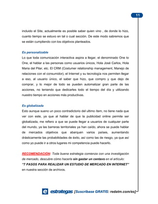 11



incluido el Site, actualmente es posible saber quien vino , de donde lo hizo,
cuanto tiempo se estuvo en tal o cual sección. De este modo sabremos que
se están cumpliendo con los objetivos planteados.


Es personalizable
Lo que toda comunicación interactiva aspira a llegar, el denominado One to
One, el hablar a las personas como usuarios únicos, Hola José Carlos, Hola
Maria del Pilar, etc. El CRM (Costumer relationship management, Manejo de
relaciones con el consumidor), el Internet y su tecnología nos permiten llegar
a eso, al usuario único, el saber que hizo, que compro y que dejo de
comprar, y lo mejor de todo se pueden automatizar gran parte de las
acciones, no teniendo que dedicarles todo el tiempo del día y utilizando
nuestro tiempo en acciones más productivas.


Es globalizada
Esto aunque sueno un poco contradictorio del ultimo ítem, no tiene nada que
ver con este, ya que al hablar de que la publicidad online permite ser
globalizada, me refiero a que se puede llegar a usuarios de cualquier parte
del mundo, ya las barreras territoriales ya han caído, ahora se puede hablar
de   mercados    objetivos   que   abarquen    varios   países,   aumentando
drásticamente las probabilidades de éxito, así como las de riesgo, ya que así
como yo puede ir a otros lugares mi competencia puede hacerlo.


RECOMENDACIÓN: Toda buena estrategia comienza con una investigación
de mercado, descubre cómo hacerla sin gastar un centavo en el artículo:
“7 PASOS PARA REALIZAR UN ESTUDIO DE MERCADO EN INTERNET”
en nuestra sección de archivos.
 
