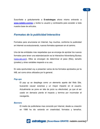 12



Suscríbete a gratuitamente a E-estrategas ahora mismo entrando a
www.redatm.com/es y recibe tu usuario y contraseña para acceder a toda
nuestra base de artículos.



Formatos de la publicidad Interactiva

Formatos para anunciarse en Internet, hay muchos, conforme la publicidad
en Internet va evolucionando, nuevos formatos aparecen en el camino.


Una de las entidades mas respetadas que se encarga de aprobar los nuevos
formatos para tener una estandarización es la Interactive Adverdising Bureau
(www.iab.com). Ellos se encargan de determinar el peso (Kbs), tamaño
(píxeles) y otras variables respecto a su uso.


En esta oportunidad voy a presentar varios de los formatos aprobados por la
IAB, así como otros utilizados por lo general.


Pop ups
      El pop up se despliega como un elemento aparte del Web Site,
      buscando causar sorpresa y un mayor impacto en el usuario.
      Actualmente se pone en tela de juicio su efectividad, ya que al ser
      usado en demasía pierde el impacto y termina por incomodar al
      navegante.


Banners
      El medio de publicitarse mas conocido por Internet, desde su creación
      en 1996 ha ido variando en creatividad, formatos y tamaños.
 