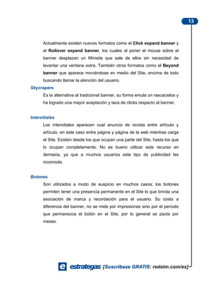 13



      Actualmente existen nuevos formatos como el Click expand banner y
      el Rollover expand banner, los cuales al poner el mouse sobre el
      banner desplazan un Minisite que sale de ellos sin necesidad de
      levantar una ventana extra. También otros formatos como el Beyond
      banner que aparece moviéndose en medio del Site, encima de todo
      buscando llamar la atención del usuario.
Skycrapers
      Es la alternativa al tradicional banner, su forma emula un rascacielos y
      ha logrado una mayor aceptación y taza de clicks respecto al banner.


Intersitiales
      Los intersitiales aparecen cual anuncio de revista entre artículo y
      artículo, en este caso entre página y página de la web mientras carga
      el Site. Existen desde los que ocupan una parte del Site, hasta los que
      lo ocupan completamente. No es bueno utilizar este recurso en
      demasía, ya que a muchos usuarios este tipo de publicidad les
      incomoda.


Botones
      Son utilizados a modo de auspicio en muchos casos; los botones
      permiten tener una presencia permanente en el Site lo que brinda una
      asociación de marca y recordación para el usuario. Su costo a
      diferencia del banner, no se mide por impresiones sino por el período
      que permanezca el botón en el Site, por lo general se pacta por
      meses.
 