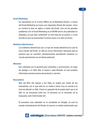 14



Email Marketing
      Su equivalente en el mundo Offline es el Marketing Directo, a través
      del Email Marketing se busca una respuesta directa del usuario; como
      su nombre lo dice se aplica a través del Email. Uno de los grandes
      problemas con el Email Marketing es el SPAM (envío de publicidad no
      deseada), ya que esta “publicidad” es mal vista por el usuario, y a raíz
      de esta es que se acostumbra muchas veces a no abrir el correo.


Boletines Electrónicos
      Los boletines electrónicos son un tipo de revista electrónica la cual se
      envía través del Email, en ella se envía información relevante para la
      persona que se suscribió voluntariamente permitiendo mantener un
      vínculo permanente con el cliente potencial.


Minisites
      Son utilizados por lo general para campañas y promociones, en lugar
      de redirigir a un Web Site, lo hacen a este Minisite, el cual contiene
      información precisa acerca del producto o servicio.


Buscadores
      Mas del 60% del ingreso a los Sites se realiza por medio de los
      buscadores, por lo que este es un medio a tener muy en cuenta a la
      hora de difundir un Site. Como un pequeño tip te puedo decir que si el
      Site no se encuentra entre los 10 primeros en el momento de la
      búsqueda, será inútil el estar ahí.


      El buscador mas solicitado en la actualidad es Google, el cual ha
      sacado recientemente Ad Words, el cual es un enlace patrocinado que
 