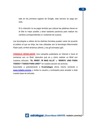15



      sale en los primeros lugares de Google, este servicio se paga por
      click.


      Si tu intención no es pagar tendrás que colocar las palabras claves en
      el Site lo mejor posible y tener bastante paciencia para realizar los
      cambios correspondientes e ir subiendo de a pocos.


Las tecnologías a utilizar de los distintos formatos pueden variar de acuerdo
al público al que se dirija, las mas utilizadas son la tecnología Macromedia
Flash (swf), el Html dinámico (dhtml), y los gif animados (gif).


CONSEJO REVELADOR: Una campaña publicitaria en Internet o fuera él
comienza con un Brief, descubre qué es y cómo realizar un Brief con
nuestros artículos: “EL BRIEF: IR MAS ALLÁ” y “BRIEFII: UNO PARA
TODOS Y TODOS PARA UNO?” en nuestra sección de archivos.
Suscríbete a gratuitamente a E-estrategas ahora mismo entrando a
www.redatm.com/es y recibe tu usuario y contraseña para acceder a toda
nuestra base de artículos.
 