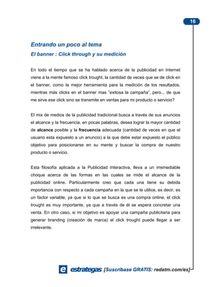 16



Entrando un poco al tema
El banner : Click through y su medición


En todo el tiempo que se ha hablado acerca de la publicidad en Internet
viene a la mente famoso click trought, la cantidad de veces que se de click en
el banner, como la mejor herramienta para la medición de los resultados,
mientras más clicks en el banner mas ”exitosa la campaña”, pero... de que
me sirve ese click sino se transmite en ventas para mi producto o servicio?


El mix de medios de la publicidad tradicional busca a través de sus anuncios
el alcance y la frecuencia, en pocas palabras, desea lograr la mayor cantidad
de alcance posible y la frecuencia adecuada (cantidad de veces en que el
usuario esta expuesto a un anuncio) a la que debe estar expuesto el público
objetivo para posicionarse en su mente y buscar la compra de nuestro
producto o servicio.


Esta filosofía aplicada a la Publicidad Interactiva, lleva a un irremediable
choque acerca de las formas en las cuales se mide el alcance de la
publicidad online. Particularmente creo que cada una tiene su debida
importancia con respecto a cada campaña en la que se le utilice, es decir, es
un factor variable, ya que si lo que se busca es una compra online, el click
trought es muy importante, ya que a través de él se espera concretar una
venta. En otro caso, si mi objetivo es apoyar una campaña publicitaria para
generar branding (creación de marca) el click trought puede llegar a ser
irrelevante.
 