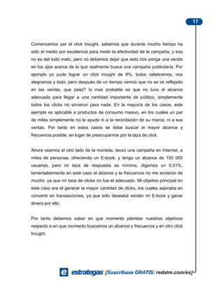 17



Comencemos por el click trought, sabemos que durante mucho tiempo ha
sido el medio por excelencia para medir la efectividad de la campaña, y eso
no es del todo malo, pero no debemos dejar que esto nos ponga una venda
en los ojos acerca de lo que realmente busca una campaña publicitaria. Por
ejemplo yo pude lograr un click trought de 8%, todos celebramos, nos
alegramos y todo, pero después de un tiempo vemos que no se ve reflejado
en las ventas, que pasó? lo mas probable es que no tuvo el alcance
adecuado para llegar a una cantidad importante de público, simplemente
todos los clicks no sirvieron para nada. En la mayoría de los casos, este
ejemplo es aplicable a productos de consumo masivo, en los cuales un par
de miles simplemente no le ayuda ni a la recordación de su marca, ni a sus
ventas. Por tanto en estos casos se debe buscar el mayor alcance y
frecuencia posible, en lugar de preocuparnos por la taza de click.


Ahora veamos el otro lado de la moneda, lanzo una campaña en Internet, a
miles de personas, ofreciendo un E-book, y tengo un alcance de 150 000
usuarios, pero mi taza de respuesta es mínima, digamos un 0,01%,
lamentablemente en este caso el alcance y la frecuencia no me sirvieron de
mucho, ya que mi taza de clicks no fue el adecuado. Mi objetivo principal en
este caso era el generar la mayor cantidad de clicks, los cuales aspiraba en
convertir en transacciones, ya que sólo deseaba vender mi E-book y ganar
dinero por ello.


Por tanto debemos saber en que momento plantear nuestros objetivos
respecto a en que momento buscamos un alcance y frecuencia y en otro click
trought.
 