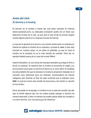 18



Antes del click
El dominio y el hosting


El dominio es el nombre a través del cual serás conocido en Internet
(www.suempresa.com), su adecuada concepción puede ser un factor que
determine el éxito de tu web, ya que será lo que brinde la primera imagen
cuando alguien piense en tu empresa a través de Internet.


Lo que por lo general se le ocurre a uno cuando quiere poner su empresa en
Internet es replicar el nombre de su empresa y sumarle el .com; si bien esto
funciona en muchos casos, no en todos es aplicable, ya que en otros el
nombre de la empresa no es lo mas sencillo de recordar. Para dar un
ejemplo hablaré acerca de un caso del mundo Offline:


Head & Shoulders, es una marca de shampoo extranjera que llegó al Perú a
lanzar su producto. Si notamos bien el nombre se encuentra en inglés y su
pronunciación para quien no domina el idioma es un poco difícil. El resultado
de este problema fue que la empresa no tuviese la proyección deseada en el
mercado; pero, felizmente para sus intereses, contrarrestaron de manera
inteligente esto diciendo al final de cada comercial que lo pidiesen como
H&S, lo cual era mucho mas sencillo de pronunciar y les mostró un repunte
en sus ventas.


Como se puede ver el escoger un nombre no es un paso tan sencillo, por ello
aquí te brindo algunos tips con los cuales puedas escoger tu dominio de
manera adecuada, si bien no siempre se pueden aplicar todos los consejos a
un mismo dominio, son una buena guía de referencia:
 
