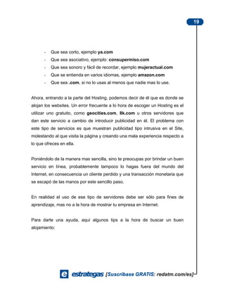 19




      -   Que sea corto, ejemplo ya.com
      -   Que sea asociativo, ejemplo: consupermiso.com
      -   Que sea sonoro y fácil de recordar, ejemplo mujeractual.com
      -   Que se entienda en varios idiomas, ejemplo amazon.com
      -   Que sea .com, si no lo usas al menos que nadie mas lo use.


Ahora, entrando a la parte del Hosting, podemos decir de él que es donde se
alojan los websites. Un error frecuente a lo hora de escoger un Hosting es el
utilizar uno gratuito, como geocities.com, 8k.com u otros servidores que
dan este servicio a cambio de introducir publicidad en él. El problema con
este tipo de servicios es que muestran publicidad tipo intrusiva en el Site,
molestando al que visita la página y creando una mala experiencia respecto a
lo que ofreces en ella.


Poniéndolo de la manera mas sencilla, sino te preocupas por brindar un buen
servicio en línea, probablemente tampoco lo hagas fuera del mundo del
Internet, en consecuencia un cliente perdido y una transacción monetaria que
se escapó de las manos por este sencillo paso.


En realidad el uso de ese tipo de servidores debe ser sólo para fines de
aprendizaje, mas no a la hora de mostrar tu empresa en Internet.


Para darte una ayuda, aquí algunos tips a la hora de buscar un buen
alojamiento:
 