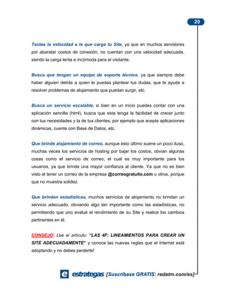 20



Testea la velocidad a la que carga tu Site, ya que en muchos servidores
por abaratar costos de conexión, no cuentan con una velocidad adecuada,
siendo la carga lenta e incómoda para el visitante.


Busca que tengan un equipo de soporte técnico, ya que siempre debe
haber alguien detrás a quien le puedas plantear tus dudas, que te ayude a
resolver problemas de alojamiento que puedan surgir, etc.


Busca un servicio escalable, si bien en un inicio puedes contar con una
aplicación sencilla (html), busca que esta tenga la facilidad de crecer junto
con tus necesidades y la de tus clientes; por ejemplo que acepte aplicaciones
dinámicas, cuente con Base de Datos, etc.


Que brinde alojamiento de correo, aunque esto último suene un poco iluso,
muchas veces los servicios de hosting por bajar los costos, obvian algunas
cosas como el servicio de correo, el cual es muy importante para los
usuarios, ya que brinda una mayor confianza al cliente. Ya que no es bien
visto el tener un correo de la empresa @correogratuito.com u otros, porque
que no muestra solidez.


Que brinden estadísticas, muchos servicios de alojamiento no brindan un
servicio adecuado, obviando algo tan importante como las estadísticas, no
permitiendo que uno evalué el rendimiento de su Site y realice los cambios
pertinentes en él.


CONSEJO: Lee el artículo: “LAS 4F: LINEAMIENTOS PARA CREAR UN
SITE ADECUADAMENTE” y conoce las nuevas reglas que el Internet está
adoptando y no debes perderte!
 