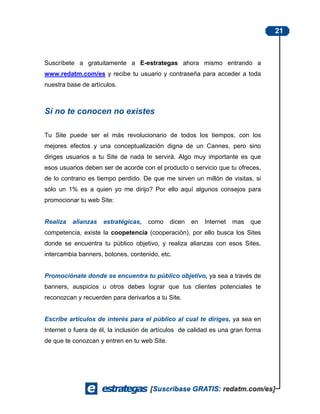 21



Suscríbete a gratuitamente a E-estrategas ahora mismo entrando a
www.redatm.com/es y recibe tu usuario y contraseña para acceder a toda
nuestra base de artículos.



Si no te conocen no existes

Tu Site puede ser el más revolucionario de todos los tiempos, con los
mejores efectos y una conceptualización digna de un Cannes, pero sino
diriges usuarios a tu Site de nada te servirá. Algo muy importante es que
esos usuarios deben ser de acorde con el producto o servicio que tu ofreces,
de lo contrario es tiempo perdido. De que me sirven un millón de visitas, si
sólo un 1% es a quien yo me dirijo? Por ello aquí algunos consejos para
promocionar tu web Site:


Realiza   alianzas   estratégicas,   como     dicen   en   Internet   mas   que
competencia, existe la coopetencia (cooperación), por ello busca los Sites
donde se encuentra tu público objetivo, y realiza alianzas con esos Sites,
intercambia banners, botones, contenido, etc.


Promociónate donde se encuentra tu público objetivo, ya sea a través de
banners, auspicios u otros debes lograr que tus clientes potenciales te
reconozcan y recuerden para derivarlos a tu Site.


Escribe artículos de interés para el público al cual te diriges, ya sea en
Internet o fuera de él, la inclusión de artículos de calidad es una gran forma
de que te conozcan y entren en tu web Site.
 