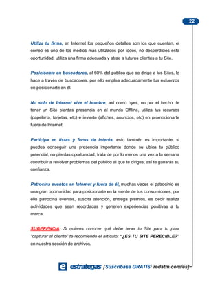 22



Utiliza tu firma, en Internet los pequeños detalles son los que cuentan, el
correo es uno de los medios mas utilizados por todos, no desperdicies esta
oportunidad, utiliza una firma adecuada y atrae a futuros clientes a tu Site.


Posiciónate en buscadores, el 60% del público que se dirige a los Sites, lo
hace a través de buscadores, por ello emplea adecuadamente tus esfuerzos
en posicionarte en él.


No solo de Internet vive el hombre, así como oyes, no por el hecho de
tener un Site pierdas presencia en el mundo Offline, utiliza tus recursos
(papelería, tarjetas, etc) e invierte (afiches, anuncios, etc) en promocionarte
fuera de Internet.


Participa en listas y foros de interés, esto también es importante, si
puedes conseguir una presencia importante donde su ubica tu público
potencial, no pierdas oportunidad, trata de por lo menos una vez a la semana
contribuir a resolver problemas del público al que te diriges, así te ganarás su
confianza.


Patrocina eventos en Internet y fuera de él, muchas veces el patrocinio es
una gran oportunidad para posicionarte en la mente de tus consumidores, por
ello patrocina eventos, suscita atención, entrega premios, es decir realiza
actividades que sean recordadas y generen experiencias positivas a tu
marca.


SUGERENCIA: Si quieres conocer qué debe tener tu Site para tu para
“capturar al cliente” te recomiendo el artículo: “¿ES TU SITE PERECIBLE?”
en nuestra sección de archivos.
 