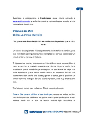 23



Suscríbete a gratuitamente a E-estrategas ahora mismo entrando a
www.redatm.com/es y recibe tu usuario y contraseña para acceder a toda
nuestra base de artículos.


Después del click
El Site: La primera impresión


“Lo que ocurre después del click es mucho mas importante que el click
                                     en sí”


Un banner o cualquier otro recurso publicitario puede llamar la atención, pero
esto no indica bajo ninguna circunstancia implica que se vaya a establecer un
vínculo entre tu marca y el visitante.


Si deseas crear marca y posicionarte en Internet la consigna es nacer bien, el
como te perciban al producto o servicio que ofreces, depende mucho de la
experiencia que el usuario tenga en conjunto de todo lo que se haga, una
mala experiencia puede tardar mucho tiempo en revertirse. Incluso una
buena marca con un mal Site puede jugar en tu contra, por lo que si en un
primer momento no logras dar una buena impresión, será muy difícil revertir
esto.


Aquí algunos puntos para realizar un Site de manera adecuada:


Crea tu Site para el público al que te diriges, cuando se realiza un Site,
uno de los grandes problemas es que se realiza para que le guste a uno,
muchas veces con el afán de realzar nuestro ego. Buscamos el
 