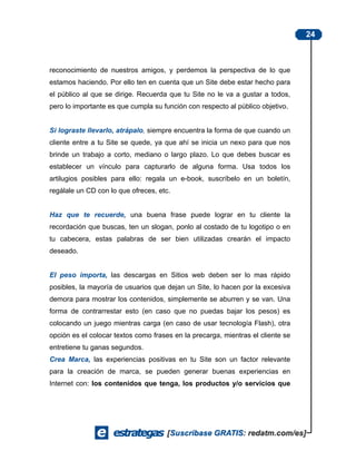 24



reconocimiento de nuestros amigos, y perdemos la perspectiva de lo que
estamos haciendo. Por ello ten en cuenta que un Site debe estar hecho para
el público al que se dirige. Recuerda que tu Site no le va a gustar a todos,
pero lo importante es que cumpla su función con respecto al público objetivo.


Si lograste llevarlo, atrápalo, siempre encuentra la forma de que cuando un
cliente entre a tu Site se quede, ya que ahí se inicia un nexo para que nos
brinde un trabajo a corto, mediano o largo plazo. Lo que debes buscar es
establecer un vínculo para capturarlo de alguna forma. Usa todos los
artilugios posibles para ello: regala un e-book, suscríbelo en un boletín,
regálale un CD con lo que ofreces, etc.


Haz que te recuerde, una buena frase puede lograr en tu cliente la
recordación que buscas, ten un slogan, ponlo al costado de tu logotipo o en
tu cabecera, estas palabras de ser bien utilizadas crearán el impacto
deseado.


El peso importa, las descargas en Sitios web deben ser lo mas rápido
posibles, la mayoría de usuarios que dejan un Site, lo hacen por la excesiva
demora para mostrar los contenidos, simplemente se aburren y se van. Una
forma de contrarrestar esto (en caso que no puedas bajar los pesos) es
colocando un juego mientras carga (en caso de usar tecnología Flash), otra
opción es el colocar textos como frases en la precarga, mientras el cliente se
entretiene tu ganas segundos.
Crea Marca, las experiencias positivas en tu Site son un factor relevante
para la creación de marca, se pueden generar buenas experiencias en
Internet con: los contenidos que tenga, los productos y/o servicios que
 
