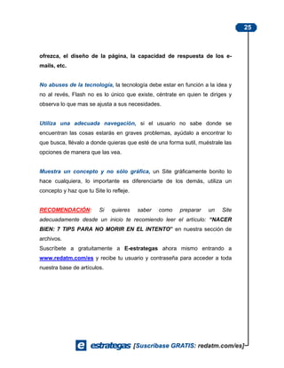 25



ofrezca, el diseño de la página, la capacidad de respuesta de los e-
mails, etc.


No abuses de la tecnología, la tecnología debe estar en función a la idea y
no al revés, Flash no es lo único que existe, céntrate en quien te diriges y
observa lo que mas se ajusta a sus necesidades.


Utiliza una adecuada navegación, si el usuario no sabe donde se
encuentran las cosas estarás en graves problemas, ayúdalo a encontrar lo
que busca, llévalo a donde quieras que esté de una forma sutil, muéstrale las
opciones de manera que las vea.


Muestra un concepto y no sólo gráfica, un Site gráficamente bonito lo
hace cualquiera, lo importante es diferenciarte de los demás, utiliza un
concepto y haz que tu Site lo refleje.


RECOMENDACIÓN:           Si   quieres    saber   como   preparar   un    Site
adecuadamente desde un inicio te recomiendo leer el artículo: “NACER
BIEN: 7 TIPS PARA NO MORIR EN EL INTENTO” en nuestra sección de
archivos.
Suscríbete a gratuitamente a E-estrategas ahora mismo entrando a
www.redatm.com/es y recibe tu usuario y contraseña para acceder a toda
nuestra base de artículos.
 