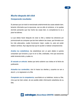 26



Mucho después del click
Comparando resultados


Si piensas que con todo lo mencionado anteriormente las cosas estarán bien,
lamento informarte que te equivocas, eso es sólo el comienzo, si te quedas
dormido pensando que haz hecho las cosas bien, tu competencia te va a
pisar los talones.


Lo que debes hacer después de crear tu Site y realizar los esfuerzos por
promocionarlo es comparar que tan bien salieron las cosas, que formatos son
los más adecuados, cuales funcionaron mejor, cuales no, para así poder
realizar cambios. Aquí algunas tips que te ayuden a realizar comparaciones:


Analiza tus estadísticas, las estadísticas son un gran aliada si quieres
comprobar que funciona y que no en tu Site, analízalas, mira que secciones
están teniendo éxito y cuales no.


Si sacaste un artículo, testea que tanto subieron sus visitas en la fecha de
publicación


Actualiza tus contenidos, sino lo haces tus clientes y usuarios se van a
aburrir, y no regresaran a tu Site


Compárate con la competencia, suscríbete en su boletines, revisa su Site,
mira que tan bien andan, de ser posible obtén información estadística de su
Site.
 