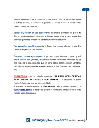 27



Realiza encuestas, las encuestas son una buena forma de saber que piensa
tu público objetivo, escucha sus sugerencias, ábreles canales a través de los
cuales puedan expresarse.


Coteja tu posición en los buscadores, si tomaste el trabajo de poner tu
Site en los buscadores, mira que tanto haz subido mes a mes, realiza los
cambios que creas pueden ser para servir y sigue cotejando.


Haz pequeños cambios, cambia tu firma, haz nuevas alianza, y mira los
cambios respecto al mes anterior.


Compara, compara y compara, el proceso nunca termina, compara y así
sabrás que va bien y que no, haz comparaciones mensuales y también de un
año respecto al otro, recuerda que en cierta época del año existen variables
que pueden afectar positiva o negativamente tu Site (navidad, día del padre,
etc)


SUGERENCIA: Lee un artículo revelador: “12 PREGUNTAS CRÍTICAS
PARA ELEVAR TUS VENTAS POR INTERNET” y descubre si estas
haciendo lo debido para vender en la Web.
Suscríbete a gratuitamente a E-estrategas ahora mismo entrando a
www.redatm.com/es y recibe tu usuario y contraseña para acceder a toda
nuestra base de artículos.
 