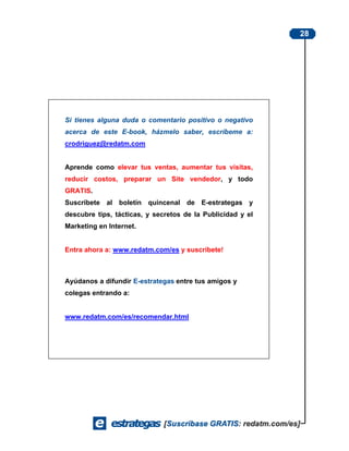 28




Si tienes alguna duda o comentario positivo o negativo
acerca de este E-book, házmelo saber, escríbeme a:
crodriguez@redatm.com


Aprende como elevar tus ventas, aumentar tus visitas,
reducir costos, preparar un Site vendedor, y todo
GRATIS.
Suscríbete al boletín quincenal de E-estrategas y
descubre tips, tácticas, y secretos de la Publicidad y el
Marketing en Internet.


Entra ahora a: www.redatm.com/es y suscríbete!



Ayúdanos a difundir E-estrategas entre tus amigos y
colegas entrando a:


www.redatm.com/es/recomendar.html
 