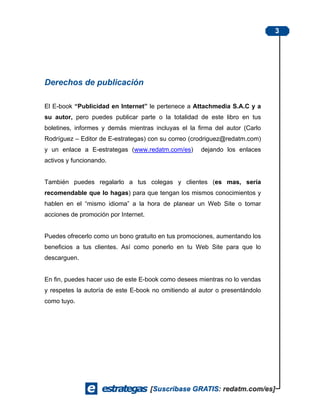 3




Derechos de publicación

El E-book “Publicidad en Internet” le pertenece a Attachmedia S.A.C y a
su autor, pero puedes publicar parte o la totalidad de este libro en tus
boletines, informes y demás mientras incluyas el la firma del autor (Carlo
Rodríguez – Editor de E-estrategas) con su correo (crodriguez@redatm.com)
y un enlace a E-estrategas (www.redatm.com/es)       dejando los enlaces
activos y funcionando.


También puedes regalarlo a tus colegas y clientes (es mas, sería
recomendable que lo hagas) para que tengan los mismos conocimientos y
hablen en el “mismo idioma” a la hora de planear un Web Site o tomar
acciones de promoción por Internet.


Puedes ofrecerlo como un bono gratuito en tus promociones, aumentando los
beneficios a tus clientes. Así como ponerlo en tu Web Site para que lo
descarguen.


En fin, puedes hacer uso de este E-book como desees mientras no lo vendas
y respetes la autoría de este E-book no omitiendo al autor o presentándolo
como tuyo.
 