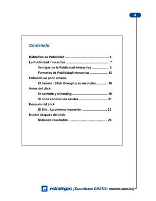 4




Contenido:

Hablemos de Publicidad ................................................... 5
La Publicidad Interactiva .................................................. 7
        Ventajas de la Publicidad Interactiva ................... 9
        Formatos de Publicidad Interactiva ..................... 12
Entrando un poco al tema
        El banner : Click through y su medición ............. 16
Antes del click:
        El dominio y el hosting ......................................... 18
        Si no te conocen no existes ................................. 21
Después del click
        El Site : La primera impresión ............................. 23
Mucho después del click
        Midiendo resultados ............................................. 26
 