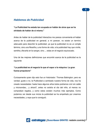 5



Hablemos de Publicidad

“La Publicidad ha estado tan ocupada en hablar de otros que se ha
olvidado de hablar de sí misma.”


Antes de hablar de la publicidad Interactiva me parece conveniente el hablar
acerca de la publicidad en general, a mi parecer, no existe un termino
adecuado para describir la publicidad, ya que la publicidad no es un simple
término, sino una filosofía y una forma de vida; a la publicidad hay que vivirla,
sentirla y llevarla en la sangre, sino ... estas en el negocio equivocado.


Una de las mejores definiciones que encontré acerca de la publicidad es la
siguiente:


“La publicidad es al negocio lo que el vapor a la máquina: La gran
fuerza propulsora”


Curiosamente quien dijo esto fue un historiador: Thomas Babington; pero es
verdad, guste o no, la Publicidad a cambiado nuestra forma de vida, nos ha
creado necesidades: hasta hace algunos años todos podíamos vivir sin cable
y microondas... y ahora?, antes no existía el día del niño, al menos no
compraban regalos, y como estos existen muchos más ejemplos. Como
podemos ver desde sus inicios la publicidad se ha empeñado por crearnos
necesidades, y vaya que lo consiguió.
 