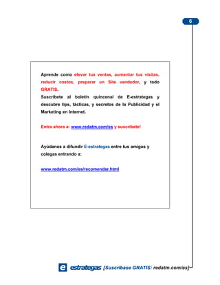 6




Aprende como elevar tus ventas, aumentar tus visitas,
reducir costos, preparar un Site vendedor, y todo
GRATIS.
Suscríbete al boletín quincenal de E-estrategas y
descubre tips, tácticas, y secretos de la Publicidad y el
Marketing en Internet.


Entra ahora a: www.redatm.com/es y suscríbete!



Ayúdanos a difundir E-estrategas entre tus amigos y
colegas entrando a:


www.redatm.com/es/recomendar.html
 