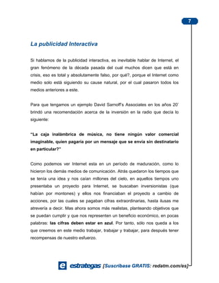7



La publicidad Interactiva

Si hablamos de la publicidad interactiva, es inevitable hablar de Internet, el
gran fenómeno de la década pasada del cual muchos dicen que está en
crisis, eso es total y absolutamente falso, por qué?, porque el Internet como
medio solo está siguiendo su cause natural, por el cual pasaron todos los
medios anteriores a este.


Para que tengamos un ejemplo David Sarnoff’s Associates en los años 20’
brindó una recomendación acerca de la inversión en la radio que decía lo
siguiente:


“La caja inalámbrica de música, no tiene ningún valor comercial
imaginable, quien pagaría por un mensaje que se envía sin destinatario
en particular?”


Como podemos ver Internet esta en un período de maduración, como lo
hicieron los demás medios de comunicación. Atrás quedaron los tiempos que
se tenía una idea y nos caían millones del cielo, en aquellos tiempos uno
presentaba un proyecto para Internet, se buscaban inversionistas (que
habían por montones) y ellos nos financiaban el proyecto a cambio de
acciones, por las cuales se pagaban cifras extraordinarias, hasta ilusas me
atrevería a decir. Mas ahora somos más realistas, planteando objetivos que
se puedan cumplir y que nos representen un beneficio económico, en pocas
palabras: las cifras deben estar en azul. Por tanto, sólo nos queda a los
que creemos en este medio trabajar, trabajar y trabajar, para después tener
recompensas de nuestro esfuerzo.
 