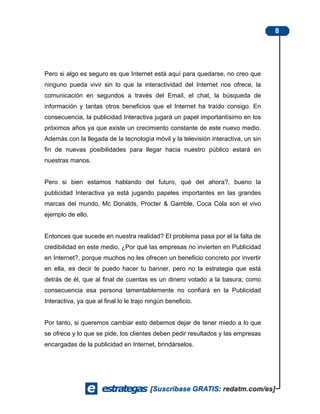 8




Pero si algo es seguro es que Internet está aquí para quedarse, no creo que
ninguno pueda vivir sin lo que la interactividad del Internet nos ofrece, la
comunicación en segundos a través del Email, el chat, la búsqueda de
información y tantas otros beneficios que el Internet ha traído consigo. En
consecuencia, la publicidad Interactiva jugará un papel importantísimo en los
próximos años ya que existe un crecimiento constante de este nuevo medio.
Además con la llegada de la tecnología móvil y la televisión interactiva, un sin
fin de nuevas posibilidades para llegar hacia nuestro público estará en
nuestras manos.


Pero si bien estamos hablando del futuro, qué del ahora?, bueno la
publicidad Interactiva ya está jugando papeles importantes en las grandes
marcas del mundo, Mc Donalds, Procter & Gamble, Coca Cola son el vivo
ejemplo de ello.


Entonces que sucede en nuestra realidad? El problema pasa por el la falta de
credibilidad en este medio, ¿Por qué las empresas no invierten en Publicidad
en Internet?, porque muchos no les ofrecen un beneficio concreto por invertir
en ella, es decir te puedo hacer tu banner, pero no la estrategia que está
detrás de él, que al final de cuentas es un dinero votado a la basura; como
consecuencia esa persona lamentablemente no confiará en la Publicidad
Interactiva, ya que al final lo le trajo ningún beneficio.


Por tanto, si queremos cambiar esto debemos dejar de tener miedo a lo que
se ofrece y lo que se pide, los clientes deben pedir resultados y las empresas
encargadas de la publicidad en Internet, brindárselos.
 