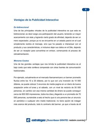 9



Ventajas de la Publicidad Interactiva

Es bidireccional
Una de las principales virtudes de la publicidad interactiva es que esta es
bidireccional, es decir exige una participación del usuario, teniendo un mayor
acercamiento con éste y logrando cierto grado de afinidad, dejando de ser un
mero espectador, porque ya no se encuentra en un estado pasivo en el cual
simplemente recibía el mensaje, sino que ha pasado a interactuar con el
producto y sus características, e inclusive dejar sus datos en el Site, dejando
de ser un receptor para convertirse en emisor, comenzando el proceso de
retroalimentación.


Menores Costos
Una de las grandes ventajas que nos brinda la publicidad interactiva es el
bajo costo que esta conlleva comparada con otras fuentes de comunicación
tradicionales.


Por ejemplo, actualmente en el mercado Iberoamericano un banner promedio
fluctúa entre los 10 a 20 dólares, por lo que con una inversión de 10 000
dólares, se puede colocar 3 anuncios de media pagina en un diario de buena
aceptación entre el lunes y el sábado, con un nivel de rectoría de 50 000
personas, en cambio con esa misma cantidad de dinero se puede conseguir
cerca de 600 000 impresiones, todos los días y llegando a un promedio de 70
000 personas, sumándole a esto el hecho que si una persona lee un anuncio
en periódico o cualquier otro medio tradicional, no tiene opción de indagar
más acerca del producto, todo lo contrario del banner, ya que a través de él
 