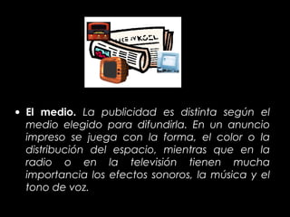 • El medio. La publicidad es distinta según el
  medio elegido para difundirla. En un anuncio
  impreso se juega con la forma, el color o la
  distribución del espacio, mientras que en la
  radio o en la televisión tienen mucha
  importancia los efectos sonoros, la música y el
  tono de voz.
 
