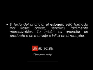 • El texto del anuncio, el eslogan, está formado
  por    frases  breves,    sencillas,   fácilmente
  memorizables. Su misión es anunciar un
  producto o un mensaje e influir en el receptor.
 