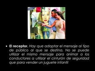 • El receptor. Hay que adaptar el mensaje al tipo
  de público al que se destina. No se puede
  utilizar el mismo mensaje para animar a los
  conductores a utilizar el cinturón de seguridad
  que para vender un juguete infantil
 