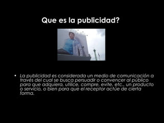 Que es la publicidad?




• La publicidad es considerada un medio de comunicación a
  través del cual se busca persuadir o convencer al público
  para que adquiera, utilice, compre, evite, etc., un producto
  o servicio, o bien para que el receptor actúe de cierta
  forma.
 