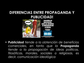 DIFERENCIAS ENTRE PROPAGANDA Y
            PUBLICIDAD!




• Publicidad tiende a la obtención de beneficios
  comerciales, en tanto que la Propaganda
  tiende a la propagación de ideas políticas,
  filosóficas, morales, sociales o religiosas, es
  decir, comunicación ideológica.
 