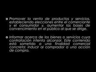 CUAL ES SU OBJETIVO?

o Promover la venta de productos y servicios,
  estableciendo elecciones entre el comerciante
  y el consumidor y, aumentar las bases de
  convencimiento en el público al que se dirige.

o Informar acerca de los bienes o servicios cuya
  contratación intenta alcanzar. Este contenido
  está sometido a una finalidad comercial
  concreta: inducir al comprador a una acción
  de compra.
 