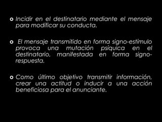 o Incidir en el destinatario mediante el mensaje
  para modificar su conducta.

o El mensaje transmitido en forma signo-estímulo
  provoca una mutación psíquica en el
  destinatario, manifestada en forma signo-
  respuesta.

o Como último objetivo transmitir información,
  crear una actitud o inducir a una acción
  beneficiosa para el anunciante.
 