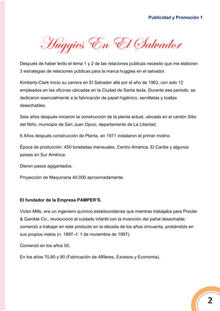 Publicidad y Promoción 1
2
Huggies En El Salvador
Después de haber leído el tema 1 y 2 de las relaciones publicas necesito que me elaboren
3 estrategias de relaciones públicas para la marca huggies en el salvador.
Kimberly-Clark Inicio su carrera en El Salvador allá por el año de 1963, con solo 12
empleados en las oficinas ubicadas en la Ciudad de Santa tecla. Durante ese periodo, se
dedicaron esencialmente a la fabricación de papel higiénico, servilletas y toallas
desechables.
Seis años después iniciaron la construcción de la planta actual, ubicada en el cantón Sitio
del Niño, municipio de San Juan Opico, departamento de La Libertad.
6 Años después construcción de Planta, en 1971 instalaron el primer molino.
Época de producción: 450 toneladas mensuales, Centro América, El Caribe y algunos
países en Sur América.
Dieron pasos agigantados.
Proyección de Maquinaria 40,000 aproximadamente.
El fundador de la Empresa PAMPER’S.
Victor Mills, era un ingeniero químico estadounidense que mientras trabajaba para Procter
& Gamble Co., revolucionó el cuidado infantil con la invención del pañal desechable;
comenzó a trabajar en este producto en la década de los años cincuenta, probándolo en
sus propios nietos (n. 1897--f. 1 de noviembre de 1997).
Comenzó en los años 50.
En los años 70,80 y 90 (Fabricación de Alfileres, Excesos y Economia).
 