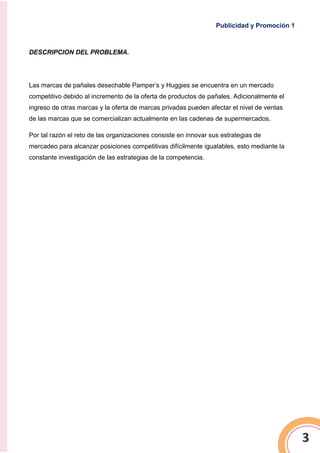 Publicidad y Promoción 1
3
DESCRIPCION DEL PROBLEMA.
Las marcas de pañales desechable Pamper’s y Huggies se encuentra en un mercado
competitivo debido al incremento de la oferta de productos de pañales. Adicionalmente el
ingreso de otras marcas y la oferta de marcas privadas pueden afectar el nivel de ventas
de las marcas que se comercializan actualmente en las cadenas de supermercados.
Por tal razón el reto de las organizaciones consiste en innovar sus estrategias de
mercadeo para alcanzar posiciones competitivas difícilmente igualables, esto mediante la
constante investigación de las estrategias de la competencia.
 