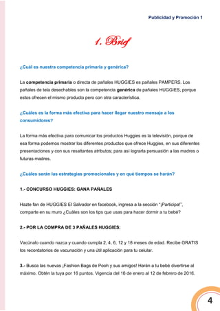 Publicidad y Promoción 1
4
1. Brief
¿Cuál es nuestra competencia primaria y genérica?
La competencia primaria o directa de pañales HUGGIES es pañales PAMPERS. Los
pañales de tela desechables son la competencia genérica de pañales HUGGIES, porque
estos ofrecen el mismo producto pero con otra característica.
¿Cuáles es la forma más efectiva para hacer llegar nuestro mensaje a los
consumidores?
La forma más efectiva para comunicar los productos Huggies es la televisión, porque de
esa forma podemos mostrar los diferentes productos que ofrece Huggies, en sus diferentes
presentaciones y con sus resaltantes atributos; para así lograrla persuasión a las madres o
futuras madres.
¿Cuáles serán las estrategias promocionales y en qué tiempos se harán?
1.- CONCURSO HUGGIES: GANA PAÑALES
Hazte fan de HUGGIES El Salvador en facebook, ingresa a la sección “¡Participa!”,
comparte en su muro ¿Cuáles son los tips que usas para hacer dormir a tu bebé?
2.- POR LA COMPRA DE 3 PAÑALES HUGGIES:
Vacúnalo cuando nazca y cuando cumpla 2, 4, 6, 12 y 18 meses de edad. Recibe GRATIS
los recordatorios de vacunación y una útil aplicación para tu celular.
3.- Busca las nuevas ¡Fashion Bags de Pooh y sus amigos! Harán a tu bebé divertirse al
máximo. Obtén la tuya por 16 puntos. Vigencia del 16 de enero al 12 de febrero de 2016.
 