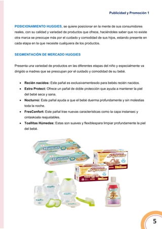 Publicidad y Promoción 1
5
POSICIONAMIENTO HUGGIES, se quiere posicionar en la mente de sus consumidores
reales, con su calidad y variedad de productos que ofrece, haciéndoles saber que no existe
otra marca se preocupe más por el cuidado y comodidad de sus hijos, estando presente en
cada etapa en la que necesite cualquiera de los productos.
SEGMENTACIÓN DE MERCADO HUGGIES
Presenta una variedad de productos en las diferentes etapas del niño y especialmente va
dirigido a madres que se preocupan por el cuidado y comodidad de su bebé.
 Recién nacidos: Este pañal es exclusivamentesolo para bebés recién nacidos.
 Extra Protect: Ofrece un pañal de doble protección que ayuda a mantener la piel
del bebé seca y sana.
 Nocturno: Este pañal ayuda a que el bebé duerma profundamente y sin molestias
toda la noche.
 FresConfort: Este pañal trae nuevas características como la capa instansec y
cintaskoala reajustables.
 Toallitas Húmedas: Estas son suaves y flexiblespara limpiar profundamente la piel
del bebé.
 