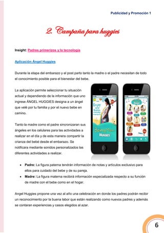 Publicidad y Promoción 1
6
2. Campaña para huggies
Insight: Padres primerizos y la tecnología
Aplicación Ángel Huggies
Durante la etapa del embarazo y el post parto tanto la madre o el padre necesitan de todo
el conocimiento posible para el bienestar del bebe.
La aplicación permite seleccionar tu situación
actual y dependiendo de la información que uno
ingrese ÁNGEL HUGGIES designa a un ángel
que velé por tu familia y por el nuevo bebe en
camino.
Tanto la madre como el padre sincronizaran sus
ángeles en los celulares para las actividades a
realizar en el día y de esta manera compartir la
crianza del bebé desde el embarazo. Se
notificara mediante sonidos personalizados las
diferentes actividades a realizar.
 Padre: La figura paterna tendrán información de notas y artículos exclusivo para
ellos para cuidado del bebe y de su pareja.
 Madre: La figura materna recibirá información especializada respecto a su función
de madre con el bebe como en el hogar.
Angel Huggies propone una vez al año una celebración en donde los padres podrán recibir
un reconocimiento por la buena labor que están realizando como nuevos padres y además
se contaran experiencias y casos elegidos al azar.
 