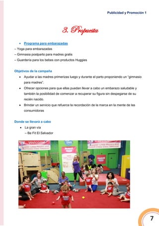 Publicidad y Promoción 1
7
3. Propuesta
 Programa para embarazadas
– Yoga para embarazadas
– Gimnasia postparto para madres gratis
– Guardería para los bebes con productos Huggies
Objetivos de la campaña
 Ayudar a las madres primerizas luego y durante el parto proponiendo un “gimnasio
para madres”.
 Ofrecer opciones para que ellas puedan llevar a cabo un embarazo saludable y
también la posibilidad de comenzar a recuperar su figura sin despegarse de su
recién nacido.
 Brindar un servicio que refuerce la recordación de la marca en la mente de las
consumidoras
Donde se llevará a cabo
 La gran vía
– Be Fit El Salvador
 