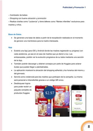 Publicidad y Promoción 1
8
– Cambiador de bebes
– Shopping con buena ubicación y promoción
– Realiza charlas como “Lactancia” y tiene talleres como “Martes infantiles” exclusivos para
madres y niños.
Base de Datos
 Se generara una base de datos a partir de la recopilación realizada en el momento
de generar una membresía para la madre interesada.
App
 Existirá una App para iOS y Android donde las madres registrarán su progreso con
cada asistencia, ya sea en el caso de madres que ya dieron a luz. Las
embarazadas, podrán ver la evolución progresiva de su bebe mediante una sección
de la App.
 También podrán descargar y obtener consejos por parte de Huggies para aclarar
dudas que puedan llegar a planteárseles.
 La aplicación mostrará la ubicación del shopping adherido y los horarios del mismo y
del gimnasio.
 Servirá como credencial para las madres que participen de la campaña. La misma
será personal e intransferible gracias a un código QR único.
 Desbloquear logros
para poder recibir un
paquete completo de
productos Huggies
 