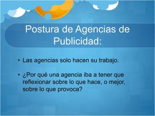 Postura de Agencias de
Publicidad:
• Las agencias solo hacen su trabajo.
• ¿Por qué una agencia iba a tener que
reflexionar sobre lo que hace, o mejor,
sobre lo que provoca?
 
