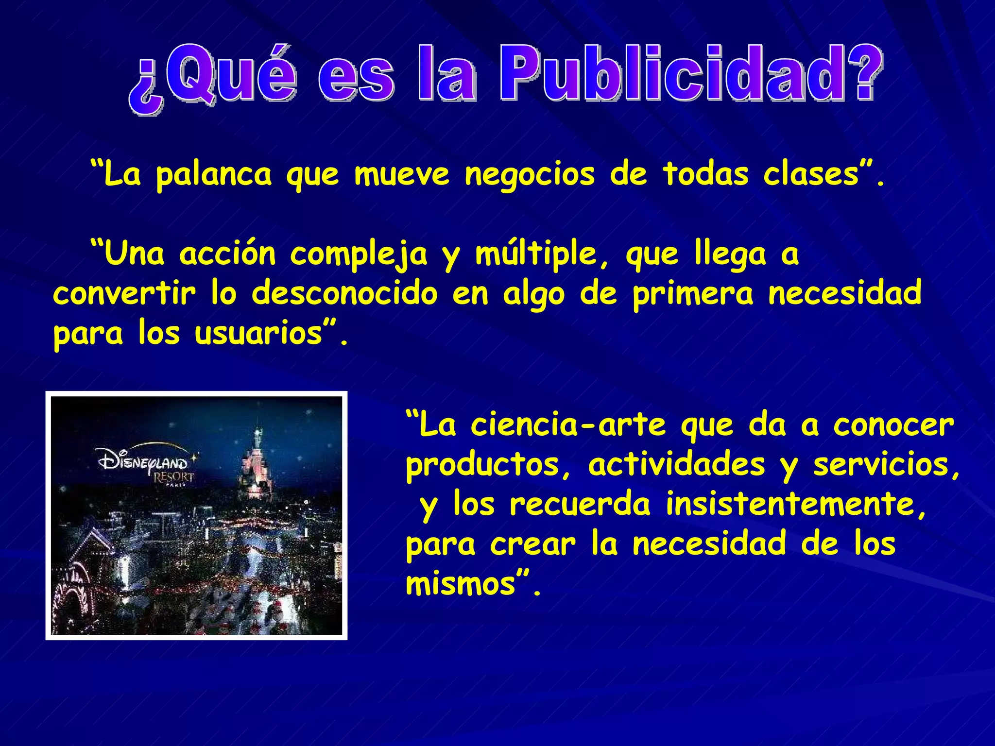 “ La palanca que mueve negocios de todas clases”. “ Una acción compleja y múltiple, que llega a convertir lo desconocido en algo de primera necesidad para los usuarios”. ¿Qué es la Publicidad? “ La ciencia-arte que da a conocer productos, actividades y servicios, y los recuerda insistentemente, para crear la necesidad de los mismos”.