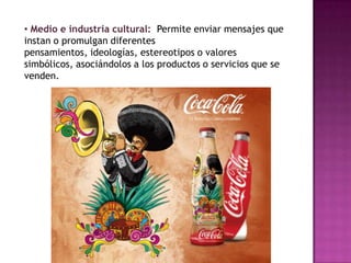 • Medio e industria cultural: Permite enviar mensajes que
instan o promulgan diferentes
pensamientos, ideologías, estereotipos o valores
simbólicos, asociándolos a los productos o servicios que se
venden.
 