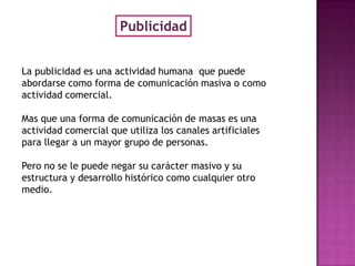 Publicidad


La publicidad es una actividad humana que puede
abordarse como forma de comunicación masiva o como
actividad comercial.

Mas que una forma de comunicación de masas es una
actividad comercial que utiliza los canales artificiales
para llegar a un mayor grupo de personas.

Pero no se le puede negar su carácter masivo y su
estructura y desarrollo histórico como cualquier otro
medio.
 