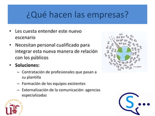 ¿Qué hacen las empresas? Les cuesta entender este nuevo escenario Necesitan personal cualificado para integrar esta nueva manera de relación con los públicos Soluciones: Contratación de profesionales que pasan a su plantilla Formación de los equipos existentes Externalización de la comunicación: agencias especializadas  
