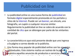 Publicidad on line http://es.wikipedia.org/wiki/Publicidad_online La publicidad online es una nueva forma de  publicidad  en formato  digital  especialmente promovida en los portales y sitios de la  Internet . Puede ser un  banner , un vínculo, una fotografía, un cupón o cualquier recurso similar. Regularmente la publicidad on line se cobra de acuerdo con la cantidad de  clics  que se obtengan por parte de los visitantes del portal. La característica es que está presente desde que uno ingresa a la página o correo donde se la publicita. Una forma muy popular de publicidad online son los anuncios contextuales. Este sistema realiza un rastreo de la página y muestra aquellos anuncios de productos o servicios acordes con las palabras contenidas en la misma. (Juan Luis) 