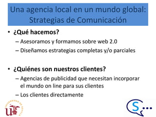 Una agencia local en un mundo global: Strategias de Comunicación ¿Qué hacemos? Asesoramos y formamos sobre web 2.0 Diseñamos estrategias completas y/o parciales ¿Quiénes son nuestros clientes? Agencias de publicidad que necesitan incorporar el mundo on line para sus clientes Los clientes directamente  