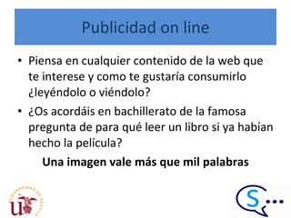 Publicidad on line Piensa en cualquier contenido de la web que te interese y como te gustaría consumirlo ¿leyéndolo o viéndolo?  ¿Os acordáis en bachillerato de la famosa pregunta de para qué leer un libro si ya habían hecho la película? Una imagen vale más que mil palabras 